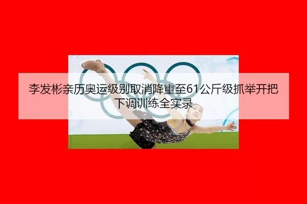 李发彬亲历奥运级别取消降重至61公斤级抓举开把下调训练全实录